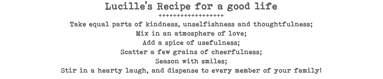 Lucille's Recipe for a good life ++++++++++++++++++ Take equal parts of kindness, unselfishness and thoughtfulness; Mix in an atmosphere of love; Add a spice of usefulness; Scatter a few grains of cheerfulness; Season with smiles; Stir in a hearty laugh, and dispense to every member of your family!
